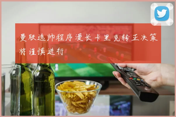曼联选帅程序漫长卡里克转正决策将谨慎进行