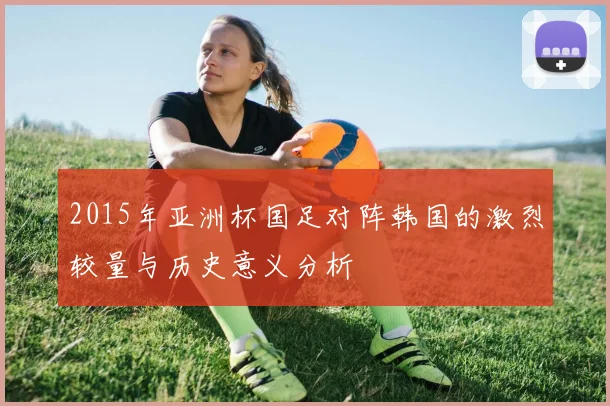 2015年亚洲杯国足对阵韩国的激烈较量与历史意义分析