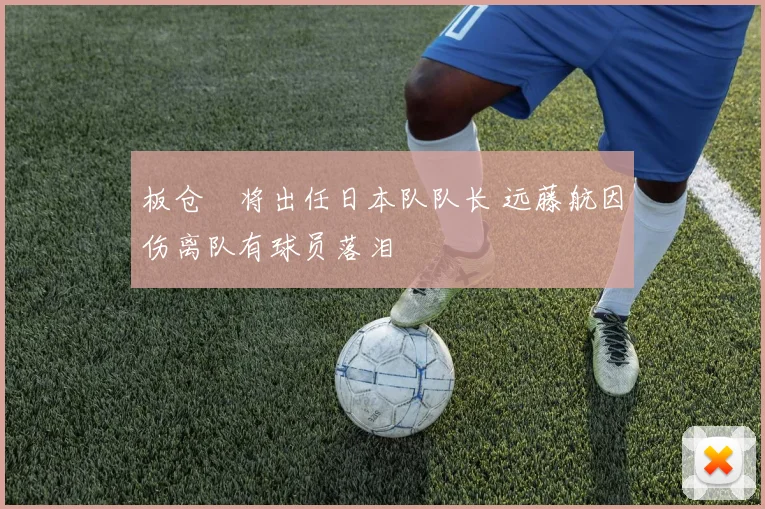 板仓滉将出任日本队队长 远藤航因伤离队有球员落泪
