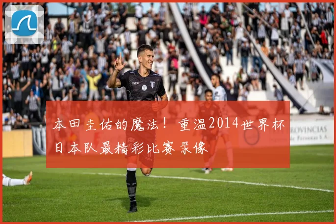 本田圭佑的魔法！重温2014世界杯日本队最精彩比赛录像